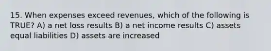 15. When expenses exceed revenues, which of the following is TRUE? A) a net loss results B) a net income results C) assets equal liabilities D) assets are increased