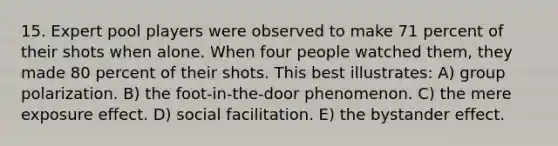 15. Expert pool players were observed to make 71 percent of their shots when alone. When four people watched them, they made 80 percent of their shots. This best illustrates: A) group polarization. B) the foot-in-the-door phenomenon. C) the mere exposure effect. D) social facilitation. E) the bystander effect.