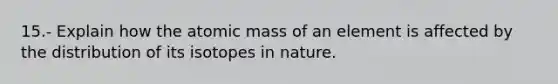 15.- Explain how the atomic mass of an element is affected by the distribution of its isotopes in nature.