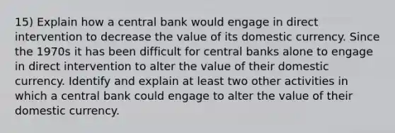 15) Explain how a central bank would engage in direct intervention to decrease the value of its domestic currency. Since the 1970s it has been difficult for central banks alone to engage in direct intervention to alter the value of their domestic currency. Identify and explain at least two other activities in which a central bank could engage to alter the value of their domestic currency.