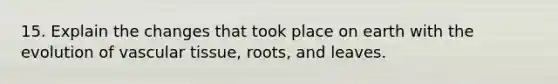 15. Explain the changes that took place on earth with the evolution of vascular tissue, roots, and leaves.