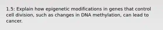 1.5: Explain how epigenetic modifications in genes that control cell division, such as changes in DNA methylation, can lead to cancer.