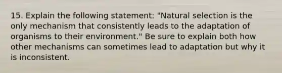 15. Explain the following statement: "Natural selection is the only mechanism that consistently leads to the adaptation of organisms to their environment." Be sure to explain both how other mechanisms can sometimes lead to adaptation but why it is inconsistent.