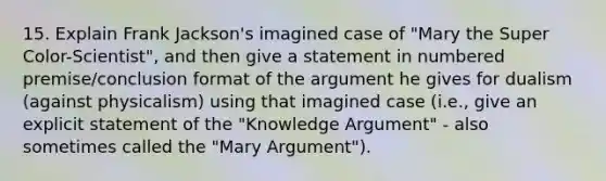 15. Explain Frank Jackson's imagined case of "Mary the Super Color-Scientist", and then give a statement in numbered premise/conclusion format of the argument he gives for dualism (against physicalism) using that imagined case (i.e., give an explicit statement of the "Knowledge Argument" - also sometimes called the "Mary Argument").