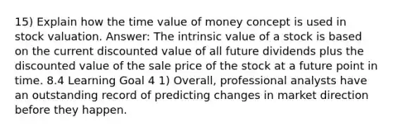 15) Explain how the time value of money concept is used in stock valuation. Answer: The intrinsic value of a stock is based on the current discounted value of all future dividends plus the discounted value of the sale price of the stock at a future point in time. 8.4 Learning Goal 4 1) Overall, professional analysts have an outstanding record of predicting changes in market direction before they happen.