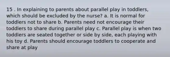 15 . In explaining to parents about parallel play in toddlers, which should be excluded by the nurse? a. It is normal for toddlers not to share b. Parents need not encourage their toddlers to share during parallel play c. Parallel play is when two toddlers are seated together or side by side, each playing with his toy d. Parents should encourage toddlers to cooperate and share at play