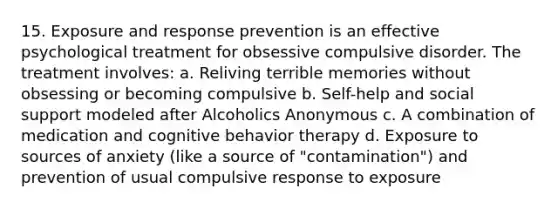 15. Exposure and response prevention is an effective psychological treatment for obsessive compulsive disorder. The treatment involves: a. Reliving terrible memories without obsessing or becoming compulsive b. Self-help and social support modeled after Alcoholics Anonymous c. A combination of medication and cognitive behavior therapy d. Exposure to sources of anxiety (like a source of "contamination") and prevention of usual compulsive response to exposure