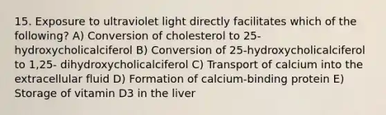 15. Exposure to ultraviolet light directly facilitates which of the following? A) Conversion of cholesterol to 25-hydroxycholicalciferol B) Conversion of 25-hydroxycholicalciferol to 1,25- dihydroxycholicalciferol C) Transport of calcium into the extracellular fluid D) Formation of calcium-binding protein E) Storage of vitamin D3 in the liver