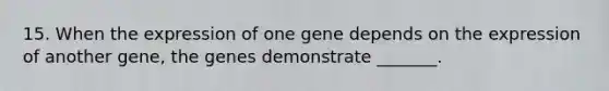 15. When the expression of one gene depends on the expression of another gene, the genes demonstrate _______.