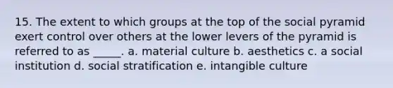 15. The extent to which groups at the top of the social pyramid exert control over others at the lower levers of the pyramid is referred to as _____. a. material culture b. aesthetics c. a social institution d. social stratification e. intangible culture