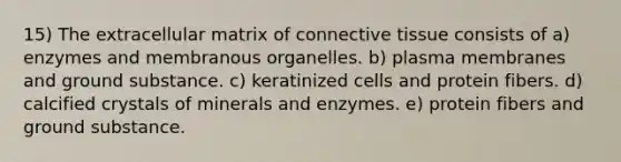 15) The extracellular matrix of connective tissue consists of a) enzymes and membranous organelles. b) plasma membranes and ground substance. c) keratinized cells and protein fibers. d) calcified crystals of minerals and enzymes. e) protein fibers and ground substance.