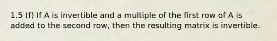 1.5 (f) If A is invertible and a multiple of the ﬁrst row of A is added to the second row, then the resulting matrix is invertible.