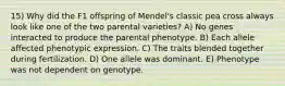 15) Why did the F1 offspring of Mendel's classic pea cross always look like one of the two parental varieties? A) No genes interacted to produce the parental phenotype. B) Each allele affected phenotypic expression. C) The traits blended together during fertilization. D) One allele was dominant. E) Phenotype was not dependent on genotype.