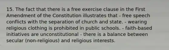 15. The fact that there is a free exercise clause in the First Amendment of the Constitution illustrates that - free speech conflicts with the separation of church and state. - wearing religious clothing is prohibited in public schools. - faith-based initiatives are unconstitutional - there is a balance between secular (non-religious) and religious interests.