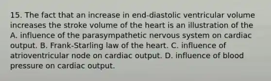 15. The fact that an increase in end-diastolic ventricular volume increases the stroke volume of the heart is an illustration of the A. influence of the parasympathetic nervous system on cardiac output. B. Frank-Starling law of the heart. C. influence of atrioventricular node on cardiac output. D. influence of blood pressure on cardiac output.