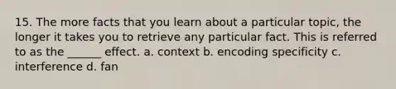 15. The more facts that you learn about a particular topic, the longer it takes you to retrieve any particular fact. This is referred to as the ______ effect. a. context b. encoding specificity c. interference d. fan