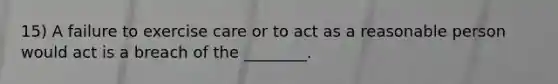 15) A failure to exercise care or to act as a reasonable person would act is a breach of the ________.