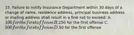 15. Failure to notify Insurance Department within 30 days of a change of name, residence address, principal business address or mailing address shall result in a fine not to exceed: A. 100 for the first offense B.250 for the first offense C. 500 for the first offense D.50 for the first offense