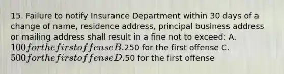 15. Failure to notify Insurance Department within 30 days of a change of name, residence address, principal business address or mailing address shall result in a fine not to exceed: A. 100 for the first offense B.250 for the first offense C. 500 for the first offense D.50 for the first offense