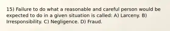 15) Failure to do what a reasonable and careful person would be expected to do in a given situation is called: A) Larceny. B) Irresponsibility. C) Negligence. D) Fraud.