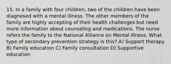 15. In a family with four children, two of the children have been diagnosed with a mental illness. The other members of the family are highly accepting of their health challenges but need more information about counseling and medications. The nurse refers the family to the National Alliance on Mental Illness. What type of secondary prevention strategy is this? A) Support therapy B) Family education C) Family consultation D) Supportive education