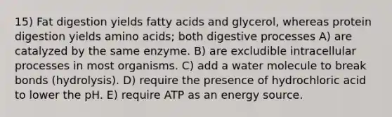 15) Fat digestion yields fatty acids and glycerol, whereas protein digestion yields amino acids; both digestive processes A) are catalyzed by the same enzyme. B) are excludible intracellular processes in most organisms. C) add a water molecule to break bonds (hydrolysis). D) require the presence of hydrochloric acid to lower the pH. E) require ATP as an energy source.