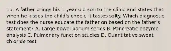 15. A father brings his 1-year-old son to the clinic and states that when he kisses the child's cheek, it tastes salty. Which diagnostic test does the nurse educate the father on based on the father's statement? A. Large bowel barium series B. Pancreatic enzyme analysis C. Pulmonary function studies D. Quantitative sweat chloride test