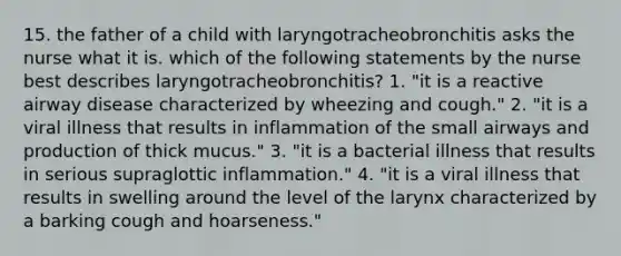 15. the father of a child with laryngotracheobronchitis asks the nurse what it is. which of the following statements by the nurse best describes laryngotracheobronchitis? 1. "it is a reactive airway disease characterized by wheezing and cough." 2. "it is a viral illness that results in inflammation of the small airways and production of thick mucus." 3. "it is a bacterial illness that results in serious supraglottic inflammation." 4. "it is a viral illness that results in swelling around the level of the larynx characterized by a barking cough and hoarseness."