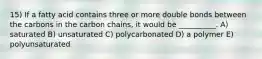 15) If a fatty acid contains three or more double bonds between the carbons in the carbon chains, it would be __________. A) saturated B) unsaturated C) polycarbonated D) a polymer E) polyunsaturated