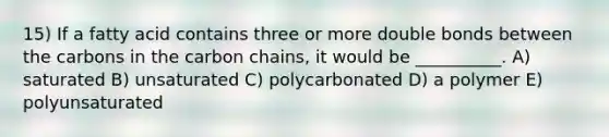 15) If a fatty acid contains three or more double bonds between the carbons in the carbon chains, it would be __________. A) saturated B) unsaturated C) polycarbonated D) a polymer E) polyunsaturated