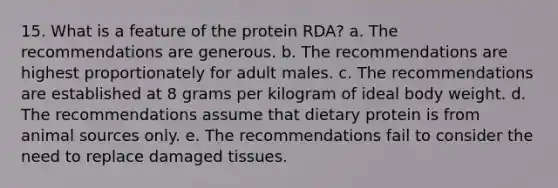 15. What is a feature of the protein RDA? a. The recommendations are generous. b. The recommendations are highest proportionately for adult males. c. The recommendations are established at 8 grams per kilogram of ideal body weight. d. The recommendations assume that dietary protein is from animal sources only. e. The recommendations fail to consider the need to replace damaged tissues.