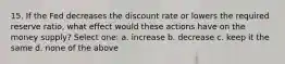 15. If the Fed decreases the discount rate or lowers the required reserve ratio, what effect would these actions have on the money supply? Select one: a. increase b. decrease c. keep it the same d. none of the above