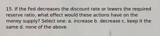 15. If the Fed decreases the discount rate or lowers the required reserve ratio, what effect would these actions have on the money supply? Select one: a. increase b. decrease c. keep it the same d. none of the above