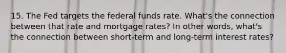 15. The Fed targets the federal funds rate. What's the connection between that rate and mortgage rates? In other words, what's the connection between short-term and long-term interest rates?