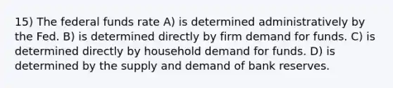 15) The federal funds rate A) is determined administratively by the Fed. B) is determined directly by firm demand for funds. C) is determined directly by household demand for funds. D) is determined by the supply and demand of bank reserves.