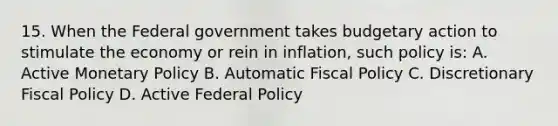 15. When the Federal government takes budgetary action to stimulate the economy or rein in inflation, such policy is: A. Active <a href='https://www.questionai.com/knowledge/kEE0G7Llsx-monetary-policy' class='anchor-knowledge'>monetary policy</a> B. Automatic <a href='https://www.questionai.com/knowledge/kPTgdbKdvz-fiscal-policy' class='anchor-knowledge'>fiscal policy</a> C. Discretionary Fiscal Policy D. Active Federal Policy