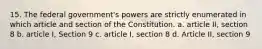 15. The federal government's powers are strictly enumerated in which article and section of the Constitution. a. article II, section 8 b. article I, Section 9 c. article I, section 8 d. Article II, section 9