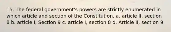 15. The federal government's powers are strictly enumerated in which article and section of the Constitution. a. article II, section 8 b. article I, Section 9 c. article I, section 8 d. Article II, section 9