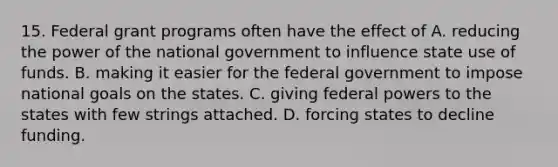 15. Federal grant programs often have the effect of A. reducing the power of the national government to influence state use of funds. B. making it easier for the federal government to impose national goals on the states. C. giving federal powers to the states with few strings attached. D. forcing states to decline funding.