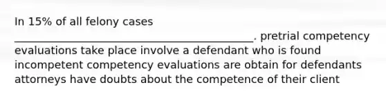 In 15% of all felony cases ____________________________________________. pretrial competency evaluations take place involve a defendant who is found incompetent competency evaluations are obtain for defendants attorneys have doubts about the competence of their client