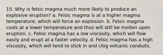 15. Why is felsic magma much more likely to produce an explosive eruption? a. Felsic magma is at a higher magma temperature, which will force an explosion. b. Felsic magma cools at a lower temperature and thus will still be molten upon eruption. c. Felsic magma has a low viscosity, which will flow easily and erupt at a faster velocity. d. Felsic magma has a high viscosity, which will tend to stick in and clog volcanic conduits.