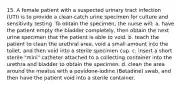 15. A female patient with a suspected urinary tract infection (UTI) is to provide a clean-catch urine specimen for culture and sensitivity testing. To obtain the specimen, the nurse will: a. have the patient empty the bladder completely, then obtain the next urine specimen that the patient is able to void. b. teach the patient to clean the urethral area, void a small amount into the toilet, and then void into a sterile specimen cup. c. insert a short sterile "mini" catheter attached to a collecting container into the urethra and bladder to obtain the specimen. d. clean the area around the meatus with a povidone-iodine (Betadine) swab, and then have the patient void into a sterile container.