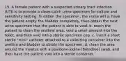 15. A female patient with a suspected urinary tract infection (UTI) is to provide a clean-catch urine specimen for culture and sensitivity testing. To obtain the specimen, the nurse will a. have the patient empty the bladder completely, then obtain the next urine specimen that the patient is able to void. b. teach the patient to clean the urethral area, void a small amount into the toilet, and then void into a sterile specimen cup. c. insert a short sterile "mini" catheter attached to a collecting container into the urethra and bladder to obtain the specimen. d. clean the area around the meatus with a povidone-iodine (Betadine) swab, and then have the patient void into a sterile container.