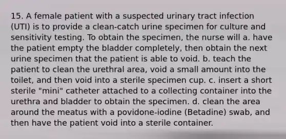 15. A female patient with a suspected urinary tract infection (UTI) is to provide a clean-catch urine specimen for culture and sensitivity testing. To obtain the specimen, the nurse will a. have the patient empty the bladder completely, then obtain the next urine specimen that the patient is able to void. b. teach the patient to clean the urethral area, void a small amount into the toilet, and then void into a sterile specimen cup. c. insert a short sterile "mini" catheter attached to a collecting container into the urethra and bladder to obtain the specimen. d. clean the area around the meatus with a povidone-iodine (Betadine) swab, and then have the patient void into a sterile container.