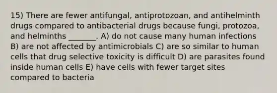 15) There are fewer antifungal, antiprotozoan, and antihelminth drugs compared to antibacterial drugs because fungi, protozoa, and helminths _______. A) do not cause many human infections B) are not affected by antimicrobials C) are so similar to human cells that drug selective toxicity is difficult D) are parasites found inside human cells E) have cells with fewer target sites compared to bacteria