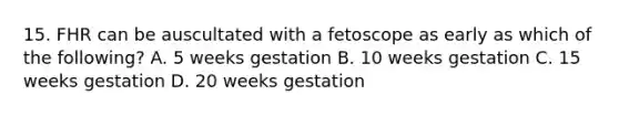 15. FHR can be auscultated with a fetoscope as early as which of the following? A. 5 weeks gestation B. 10 weeks gestation C. 15 weeks gestation D. 20 weeks gestation