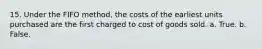 15. Under the FIFO method, the costs of the earliest units purchased are the first charged to cost of goods sold. a. True. b. False.