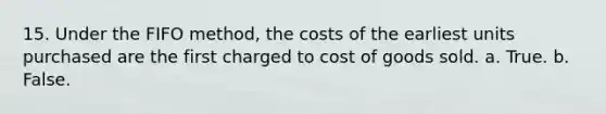 15. Under the FIFO method, the costs of the earliest units purchased are the first charged to cost of goods sold. a. True. b. False.