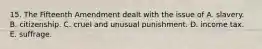15. The Fifteenth Amendment dealt with the issue of A. slavery. B. citizenship. C. cruel and unusual punishment. D. income tax. E. suffrage.