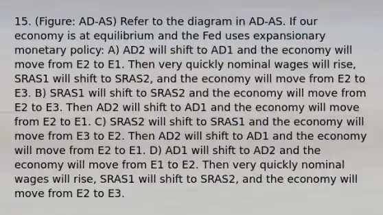 15. (Figure: AD-AS) Refer to the diagram in AD-AS. If our economy is at equilibrium and the Fed uses expansionary monetary policy: A) AD2 will shift to AD1 and the economy will move from E2 to E1. Then very quickly nominal wages will rise, SRAS1 will shift to SRAS2, and the economy will move from E2 to E3. B) SRAS1 will shift to SRAS2 and the economy will move from E2 to E3. Then AD2 will shift to AD1 and the economy will move from E2 to E1. C) SRAS2 will shift to SRAS1 and the economy will move from E3 to E2. Then AD2 will shift to AD1 and the economy will move from E2 to E1. D) AD1 will shift to AD2 and the economy will move from E1 to E2. Then very quickly nominal wages will rise, SRAS1 will shift to SRAS2, and the economy will move from E2 to E3.